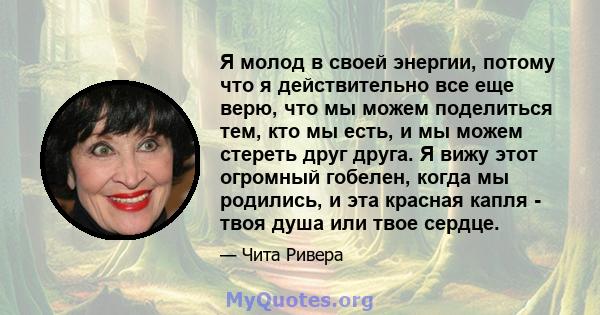 Я молод в своей энергии, потому что я действительно все еще верю, что мы можем поделиться тем, кто мы есть, и мы можем стереть друг друга. Я вижу этот огромный гобелен, когда мы родились, и эта красная капля - твоя душа 