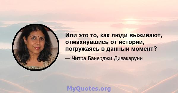 Или это то, как люди выживают, отмахнувшись от истории, погружаясь в данный момент?