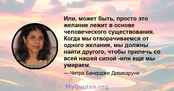 Или, может быть, просто это желание лежит в основе человеческого существования. Когда мы отворачиваемся от одного желания, мы должны найти другого, чтобы прилечь со всей нашей силой -или еще мы умираем.