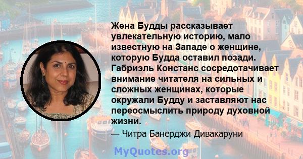 Жена Будды рассказывает увлекательную историю, мало известную на Западе о женщине, которую Будда оставил позади. Габриэль Констанс сосредотачивает внимание читателя на сильных и сложных женщинах, которые окружали Будду