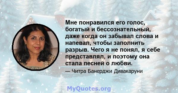 Мне понравился его голос, богатый и бессознательный, даже когда он забывал слова и напевал, чтобы заполнить разрыв. Чего я не понял, я себе представлял, и поэтому она стала песней о любви.