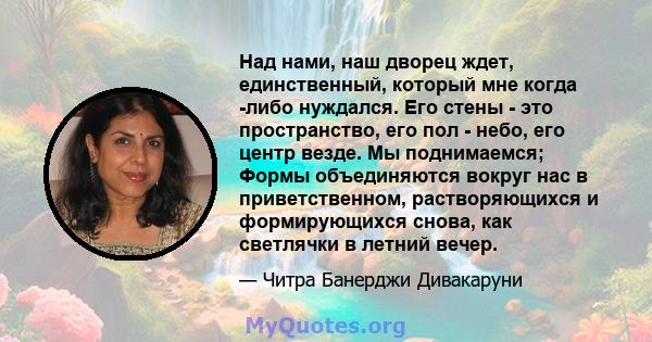 Над нами, наш дворец ждет, единственный, который мне когда -либо нуждался. Его стены - это пространство, его пол - небо, его центр везде. Мы поднимаемся; Формы объединяются вокруг нас в приветственном, растворяющихся и