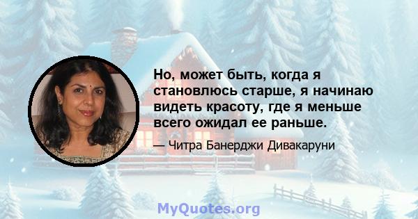 Но, может быть, когда я становлюсь старше, я начинаю видеть красоту, где я меньше всего ожидал ее раньше.