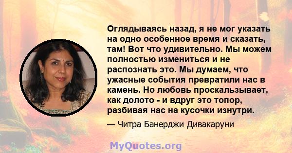 Оглядываясь назад, я не мог указать на одно особенное время и сказать, там! Вот что удивительно. Мы можем полностью измениться и не распознать это. Мы думаем, что ужасные события превратили нас в камень. Но любовь