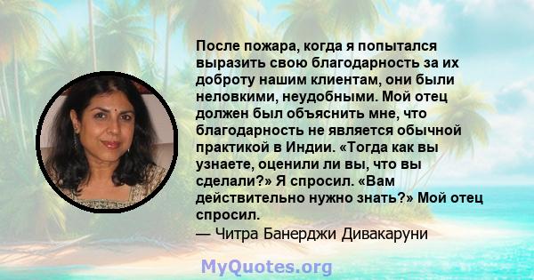 После пожара, когда я попытался выразить свою благодарность за их доброту нашим клиентам, они были неловкими, неудобными. Мой отец должен был объяснить мне, что благодарность не является обычной практикой в ​​Индии.