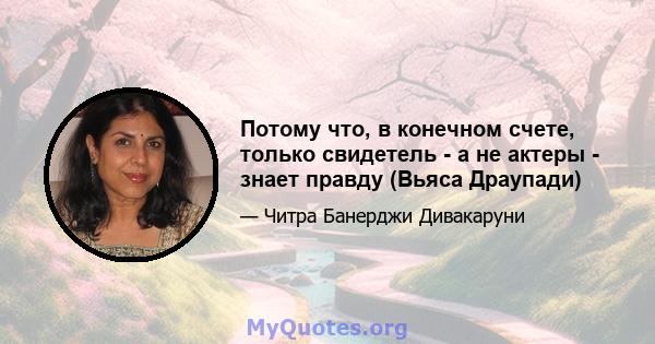 Потому что, в конечном счете, только свидетель - а не актеры - знает правду (Вьяса Драупади)