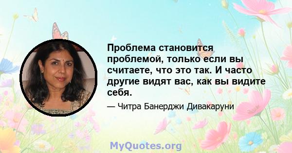 Проблема становится проблемой, только если вы считаете, что это так. И часто другие видят вас, как вы видите себя.