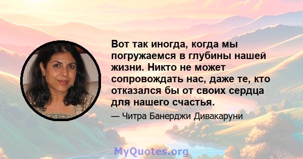 Вот так иногда, когда мы погружаемся в глубины нашей жизни. Никто не может сопровождать нас, даже те, кто отказался бы от своих сердца для нашего счастья.