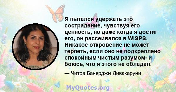 Я пытался удержать это сострадание, чувствуя его ценность, но даже когда я достиг его, он рассеивался в WISPS. Никакое откровение не может терпеть, если оно не подкреплено спокойным чистым разумом- и боюсь, что я этого