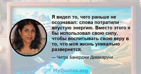 Я видел то, чего раньше не осознавал: слова потратили впустую энергию. Вместо этого я бы использовал свою силу, чтобы воспитывать свою веру в то, что моя жизнь уникально развернется.