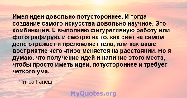 Имея идеи довольно потустороннее. И тогда создание самого искусства довольно научное. Это комбинация. L выполняю фигуративную работу или фотографирую, и смотрю на то, как свет на самом деле отражает и преломляет тела,