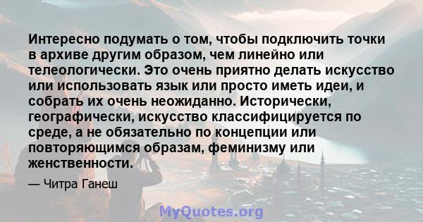 Интересно подумать о том, чтобы подключить точки в архиве другим образом, чем линейно или телеологически. Это очень приятно делать искусство или использовать язык или просто иметь идеи, и собрать их очень неожиданно.