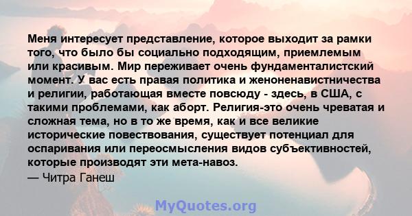 Меня интересует представление, которое выходит за рамки того, что было бы социально подходящим, приемлемым или красивым. Мир переживает очень фундаменталистский момент. У вас есть правая политика и женоненавистничества