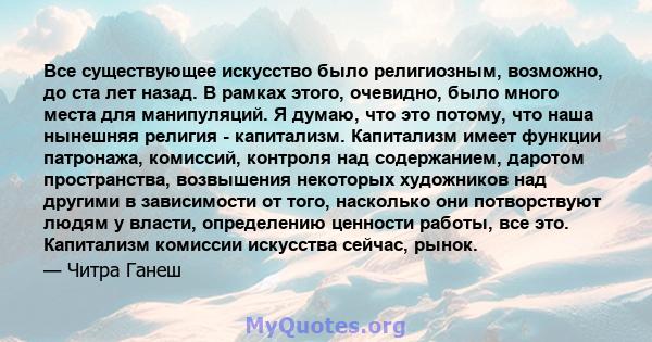 Все существующее искусство было религиозным, возможно, до ста лет назад. В рамках этого, очевидно, было много места для манипуляций. Я думаю, что это потому, что наша нынешняя религия - капитализм. Капитализм имеет