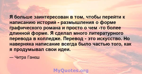 Я больше заинтересован в том, чтобы перейти к написанию историй - размышления о форме графического романа и просто о чем -то более длинной форме. Я сделал много литературного перевода в колледже. Перевод - это