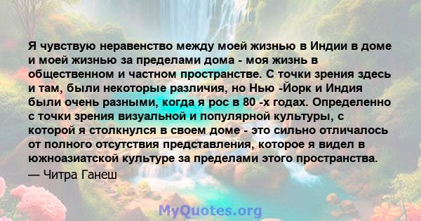 Я чувствую неравенство между моей жизнью в Индии в доме и моей жизнью за пределами дома - моя жизнь в общественном и частном пространстве. С точки зрения здесь и там, были некоторые различия, но Нью -Йорк и Индия были