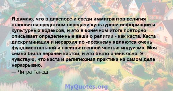 Я думаю, что в диаспоре и среди иммигрантов религия становится средством передачи культурной информации и культурных кодексов, и это в конечном итоге повторно описывает определенные вещи о религии - как каста. Каста