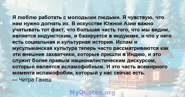 Я люблю работать с молодыми людьми. Я чувствую, что нам нужно догнать их. В искусстве Южной Азии важно учитывать тот факт, что большая часть того, что мы видим, является индуистским, и базируется в индуизме, и что у