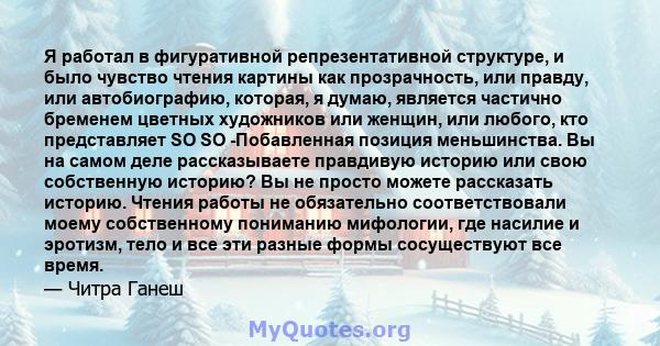 Я работал в фигуративной репрезентативной структуре, и было чувство чтения картины как прозрачность, или правду, или автобиографию, которая, я думаю, является частично бременем цветных художников или женщин, или любого, 