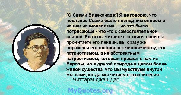 [О Свами Вивеканаде:] Я не говорю, что послание Свами было последним словом в нашем национализме ... но это было потрясающе - что -то с самостоятельной славой. Если вы читаете его книги, если вы прочитаете его лекции,