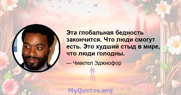 Эта глобальная бедность закончится. Что люди смогут есть. Это худший стыд в мире, что люди голодны.