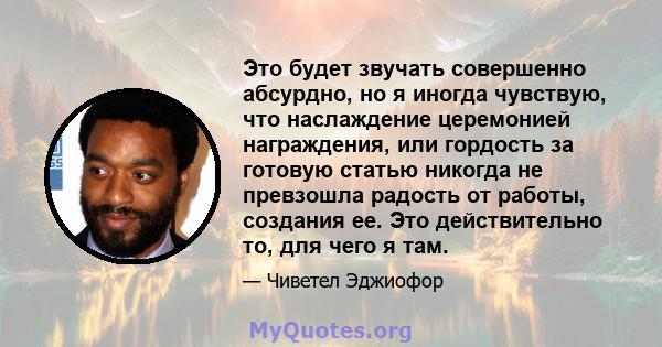 Это будет звучать совершенно абсурдно, но я иногда чувствую, что наслаждение церемонией награждения, или гордость за готовую статью никогда не превзошла радость от работы, создания ее. Это действительно то, для чего я