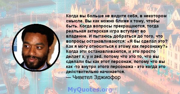 Когда вы больше не видите себя, в некотором смысле. Вы как можно ближе к тому, чтобы быть. Когда вопросы прекращаются, тогда реальная актерская игра вступает во владение. И пытаюсь добраться до того, что вопросы