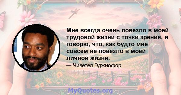 Мне всегда очень повезло в моей трудовой жизни с точки зрения, я говорю, что, как будто мне совсем не повезло в моей личной жизни.