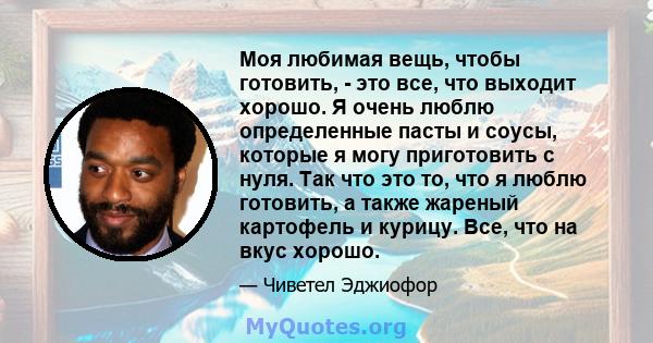 Моя любимая вещь, чтобы готовить, - это все, что выходит хорошо. Я очень люблю определенные пасты и соусы, которые я могу приготовить с нуля. Так что это то, что я люблю готовить, а также жареный картофель и курицу.