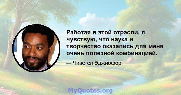 Работая в этой отрасли, я чувствую, что наука и творчество оказались для меня очень полезной комбинацией.