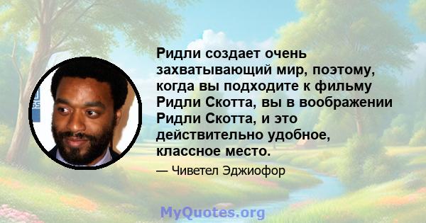 Ридли создает очень захватывающий мир, поэтому, когда вы подходите к фильму Ридли Скотта, вы в воображении Ридли Скотта, и это действительно удобное, классное место.