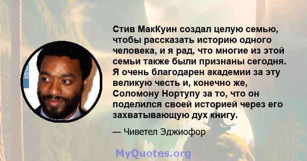 Стив МакКуин создал целую семью, чтобы рассказать историю одного человека, и я рад, что многие из этой семьи также были признаны сегодня. Я очень благодарен академии за эту великую честь и, конечно же, Соломону Нортупу