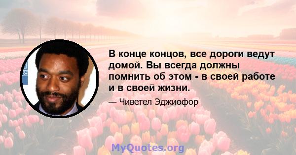 В конце концов, все дороги ведут домой. Вы всегда должны помнить об этом - в своей работе и в своей жизни.