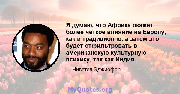 Я думаю, что Африка окажет более четкое влияние на Европу, как и традиционно, а затем это будет отфильтровать в американскую культурную психику, так как Индия.