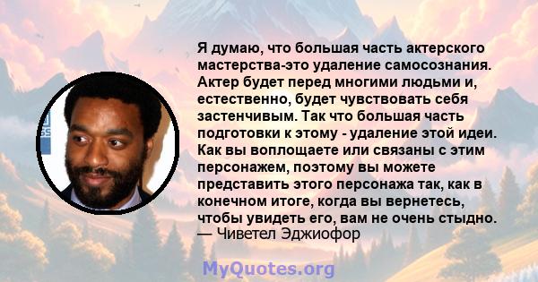 Я думаю, что большая часть актерского мастерства-это удаление самосознания. Актер будет перед многими людьми и, естественно, будет чувствовать себя застенчивым. Так что большая часть подготовки к этому - удаление этой