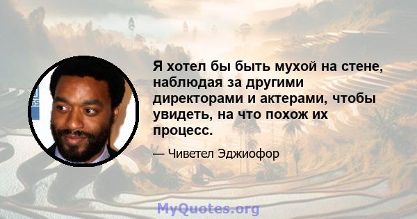 Я хотел бы быть мухой на стене, наблюдая за другими директорами и актерами, чтобы увидеть, на что похож их процесс.