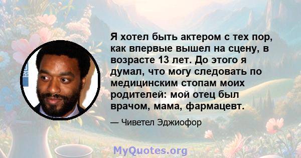 Я хотел быть актером с тех пор, как впервые вышел на сцену, в возрасте 13 лет. До этого я думал, что могу следовать по медицинским стопам моих родителей: мой отец был врачом, мама, фармацевт.