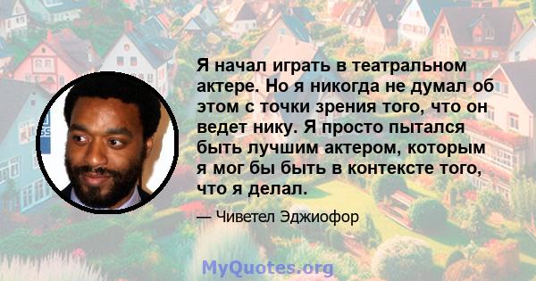 Я начал играть в театральном актере. Но я никогда не думал об этом с точки зрения того, что он ведет нику. Я просто пытался быть лучшим актером, которым я мог бы быть в контексте того, что я делал.