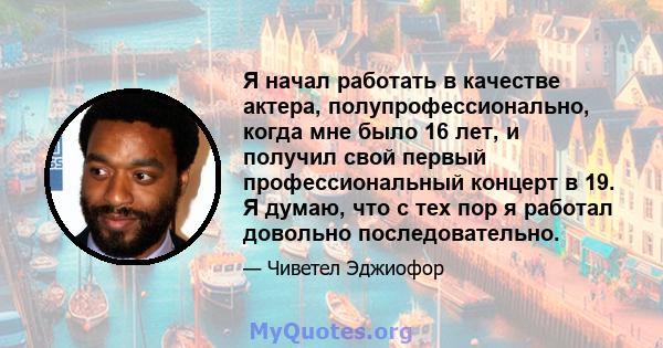 Я начал работать в качестве актера, полупрофессионально, когда мне было 16 лет, и получил свой первый профессиональный концерт в 19. Я думаю, что с тех пор я работал довольно последовательно.