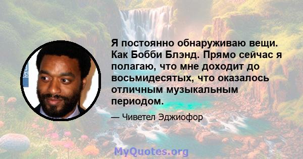 Я постоянно обнаруживаю вещи. Как Бобби Блэнд. Прямо сейчас я полагаю, что мне доходит до восьмидесятых, что оказалось отличным музыкальным периодом.