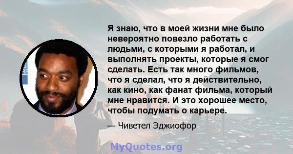 Я знаю, что в моей жизни мне было невероятно повезло работать с людьми, с которыми я работал, и выполнять проекты, которые я смог сделать. Есть так много фильмов, что я сделал, что я действительно, как кино, как фанат