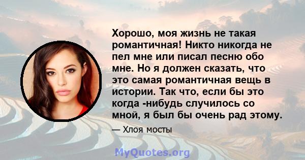 Хорошо, моя жизнь не такая романтичная! Никто никогда не пел мне или писал песню обо мне. Но я должен сказать, что это самая романтичная вещь в истории. Так что, если бы это когда -нибудь случилось со мной, я был бы