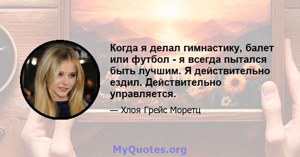 Когда я делал гимнастику, балет или футбол - я всегда пытался быть лучшим. Я действительно ездил. Действительно управляется.