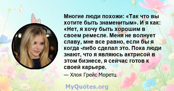 Многие люди похожи: «Так что вы хотите быть знаменитым». И я как: «Нет, я хочу быть хорошим в своем ремесле. Меня не волнует славу, мне все равно, если бы я когда -либо сделал это. Пока люди знают, что я являюсь