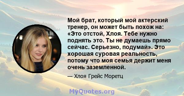 Мой брат, который мой актерский тренер, он может быть похож на: «Это отстой, Хлоя. Тебе нужно поднять это. Ты не думаешь прямо сейчас. Серьезно, подумай». Это хорошая суровая реальность, потому что моя семья держит меня 