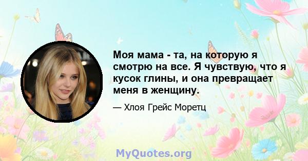 Моя мама - та, на которую я смотрю на все. Я чувствую, что я кусок глины, и она превращает меня в женщину.