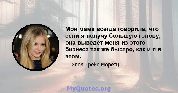 Моя мама всегда говорила, что если я получу большую голову, она выведет меня из этого бизнеса так же быстро, как и я в этом.