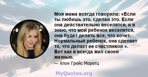 Моя мама всегда говорила: «Если ты любишь это, сделай это. Если она действительно веселятся, и я знаю, что мой ребенок веселятся, она будет делать все, что хочет. Нормальный ребенок, она сделает то, что делает ее