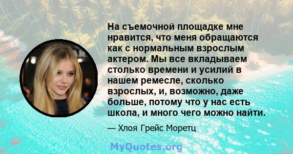 На съемочной площадке мне нравится, что меня обращаются как с нормальным взрослым актером. Мы все вкладываем столько времени и усилий в нашем ремесле, сколько взрослых, и, возможно, даже больше, потому что у нас есть