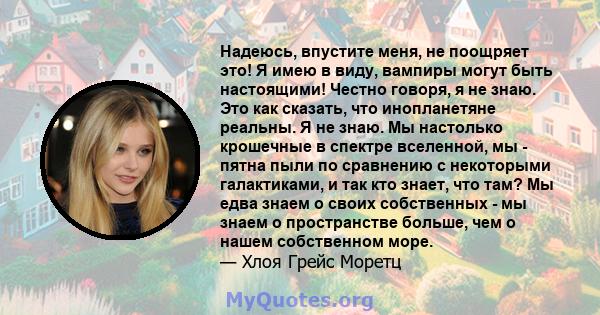 Надеюсь, впустите меня, не поощряет это! Я имею в виду, вампиры могут быть настоящими! Честно говоря, я не знаю. Это как сказать, что инопланетяне реальны. Я не знаю. Мы настолько крошечные в спектре вселенной, мы -